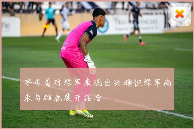 字母哥对绿军表现出兴趣但绿军尚未与雄鹿展开接洽
