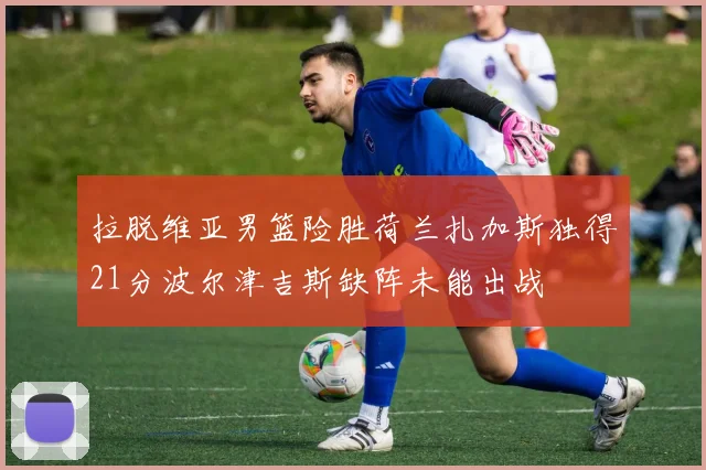 拉脱维亚男篮险胜荷兰扎加斯独得21分波尔津吉斯缺阵未能出战