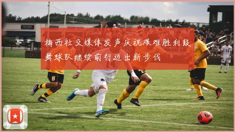 梅西社交媒体发声庆祝艰难胜利鼓舞球队继续前行迈出新步伐