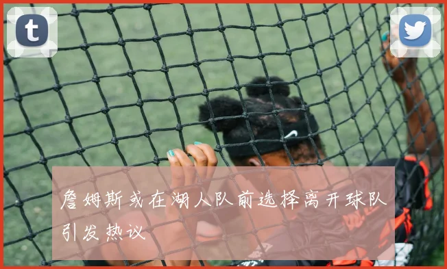 詹姆斯或在湖人队前选择离开球队引发热议