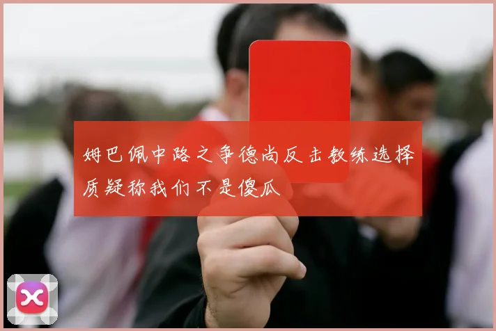 姆巴佩中路之争德尚反击教练选择质疑称我们不是傻瓜