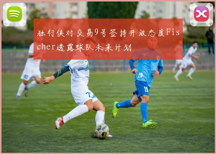 独行侠对交易9号签持开放态度Fischer透露球队未来计划