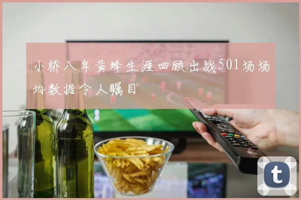 小桥八年黄蜂生涯回顾出战501场场均数据令人瞩目
