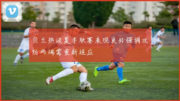 贝兰热谈夏季联赛表现良好强调攻防两端需重新适应