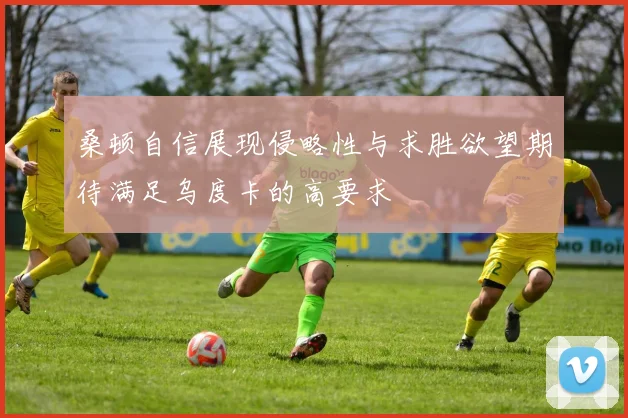 桑顿自信展现侵略性与求胜欲望期待满足乌度卡的高要求