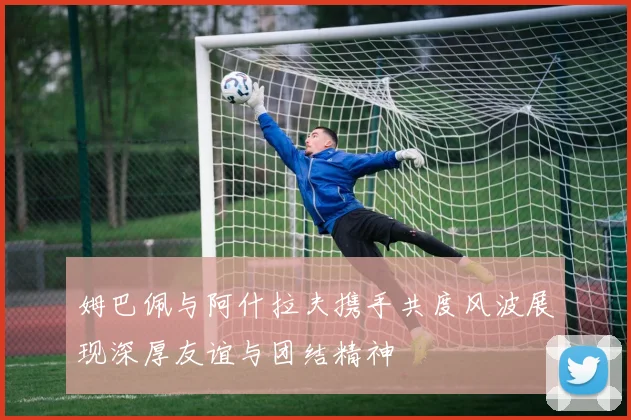 姆巴佩与阿什拉夫携手共度风波展现深厚友谊与团结精神