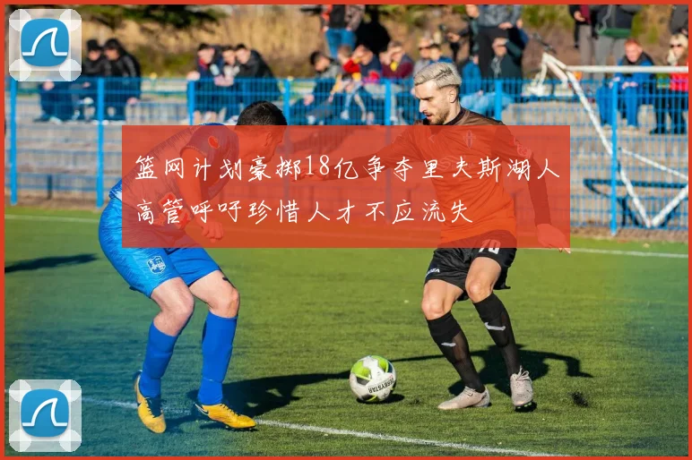 篮网计划豪掷18亿争夺里夫斯湖人高管呼吁珍惜人才不应流失