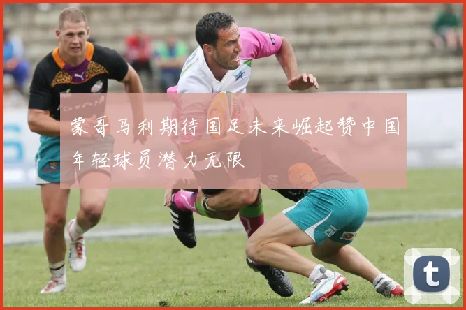 蒙哥马利期待国足未来崛起赞中国年轻球员潜力无限