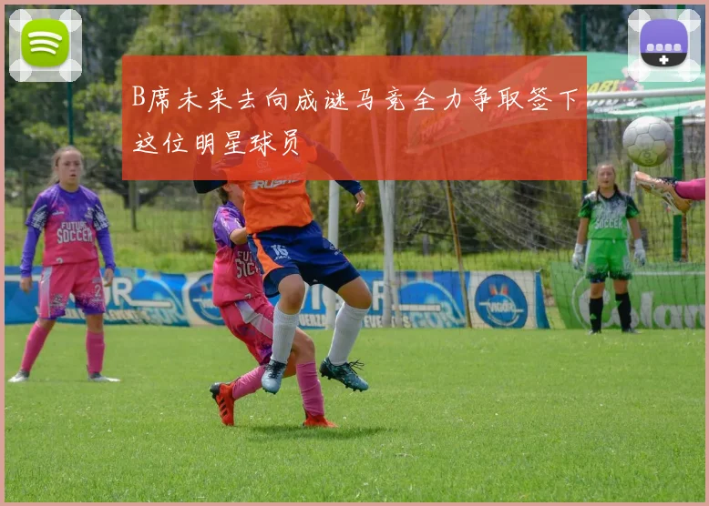 B席未来去向成谜马竞全力争取签下这位明星球员