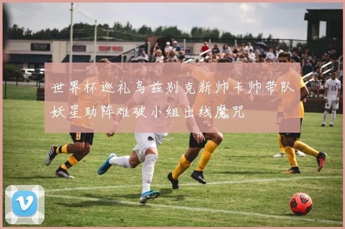 世界杯巡礼乌兹别克新帅卡帅带队妖星助阵难破小组出线魔咒