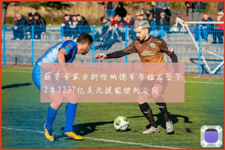 薪资专家分析伦纳德可与猛龙签下2年1237亿美元提前续约合同
